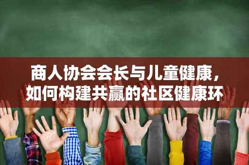 商人协会会长与儿童健康，如何构建共赢的社区健康环境？