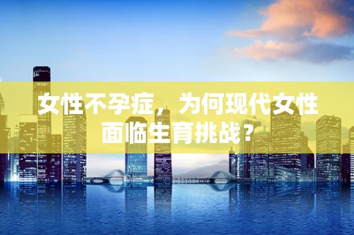 女性不孕症，为何现代女性面临生育挑战？
