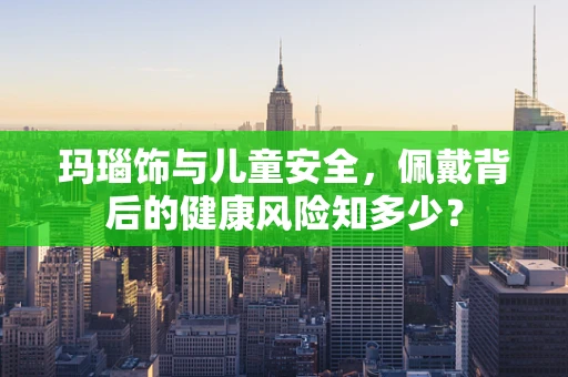 玛瑙饰与儿童安全，佩戴背后的健康风险知多少？