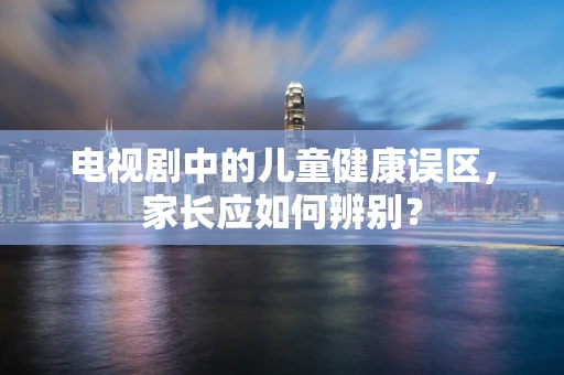 电视剧中的儿童健康误区，家长应如何辨别？