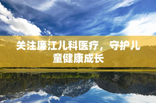 关注廉江儿科医疗，守护儿童健康成长