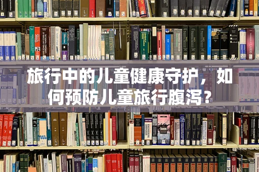 旅行中的儿童健康守护，如何预防儿童旅行腹泻？
