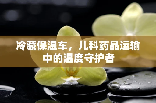 冷藏保温车，儿科药品运输中的温度守护者