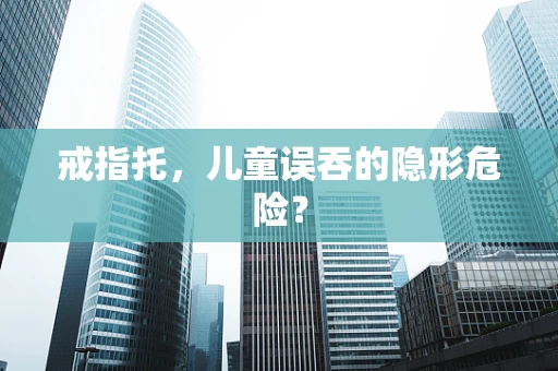 戒指托，儿童误吞的隐形危险？