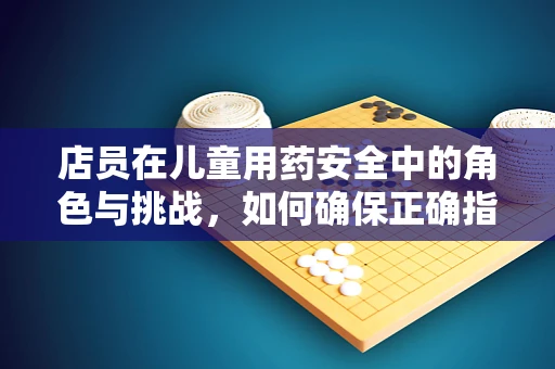 店员在儿童用药安全中的角色与挑战，如何确保正确指导？