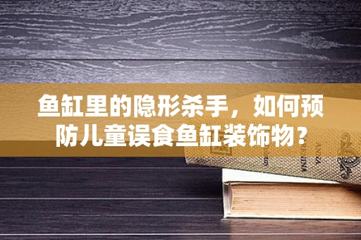 鱼缸里的隐形杀手，如何预防儿童误食鱼缸装饰物？