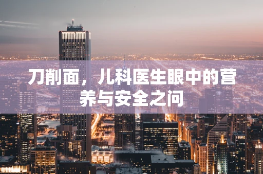 刀削面，儿科医生眼中的营养与安全之问