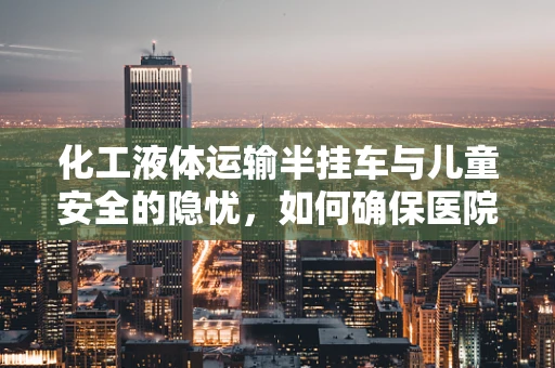 化工液体运输半挂车与儿童安全的隐忧，如何确保医院周边环境安全？