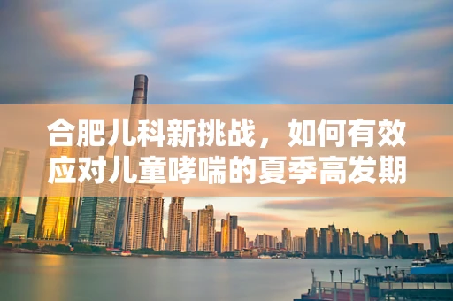合肥儿科新挑战，如何有效应对儿童哮喘的夏季高发期？