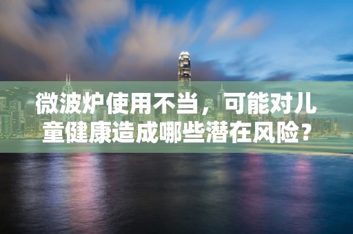微波炉使用不当，可能对儿童健康造成哪些潜在风险？