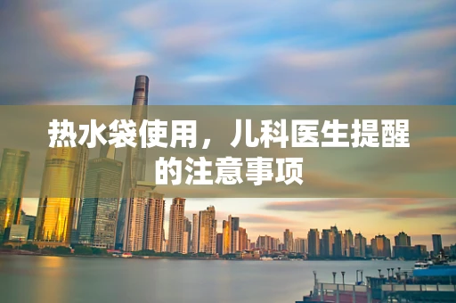 热水袋使用，儿科医生提醒的注意事项