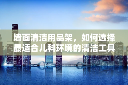 墙面清洁用品架，如何选择最适合儿科环境的清洁工具？