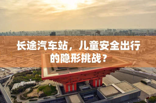 长途汽车站，儿童安全出行的隐形挑战？