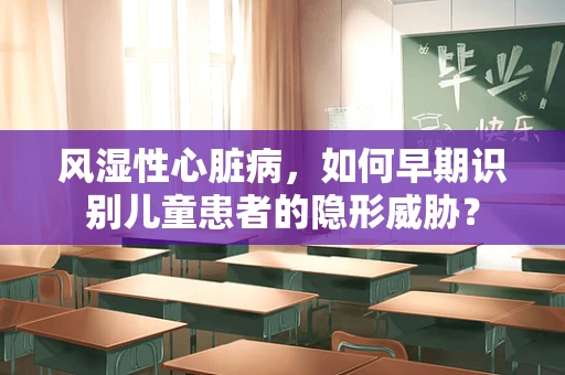 风湿性心脏病，如何早期识别儿童患者的隐形威胁？