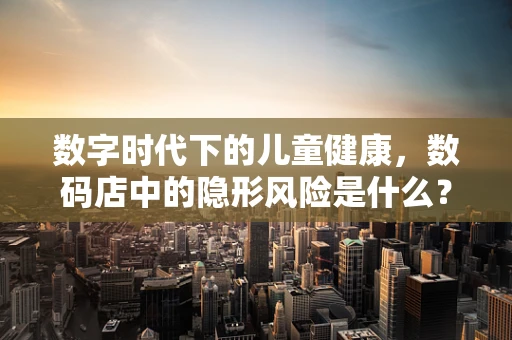 数字时代下的儿童健康，数码店中的隐形风险是什么？