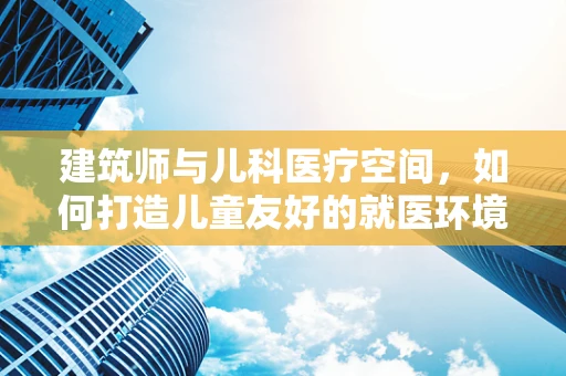 建筑师与儿科医疗空间，如何打造儿童友好的就医环境？