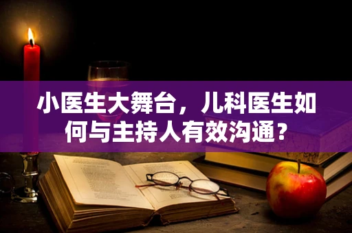 小医生大舞台，儿科医生如何与主持人有效沟通？