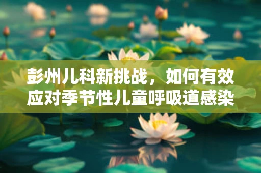 彭州儿科新挑战，如何有效应对季节性儿童呼吸道感染？