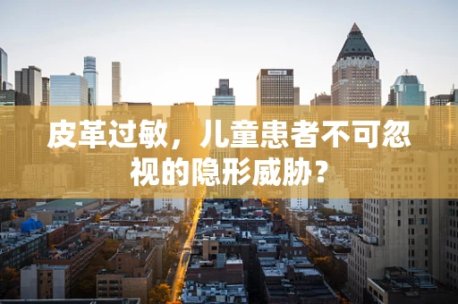 皮革过敏，儿童患者不可忽视的隐形威胁？
