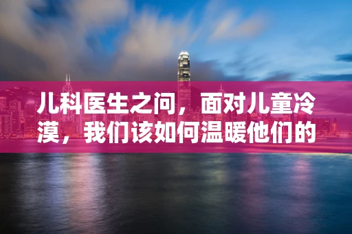 儿科医生之问，面对儿童冷漠，我们该如何温暖他们的心灵？