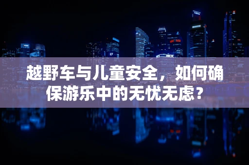 越野车与儿童安全，如何确保游乐中的无忧无虑？