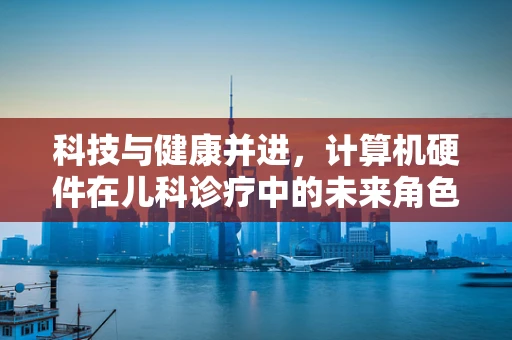 科技与健康并进，计算机硬件在儿科诊疗中的未来角色？