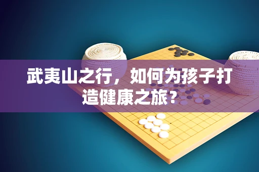 武夷山之行，如何为孩子打造健康之旅？