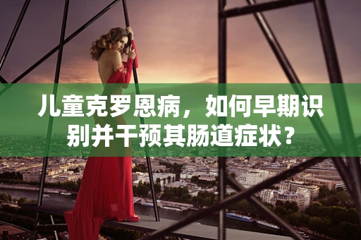 儿童克罗恩病，如何早期识别并干预其肠道症状？