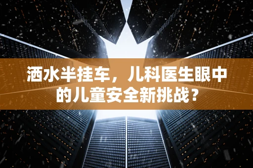 洒水半挂车，儿科医生眼中的儿童安全新挑战？