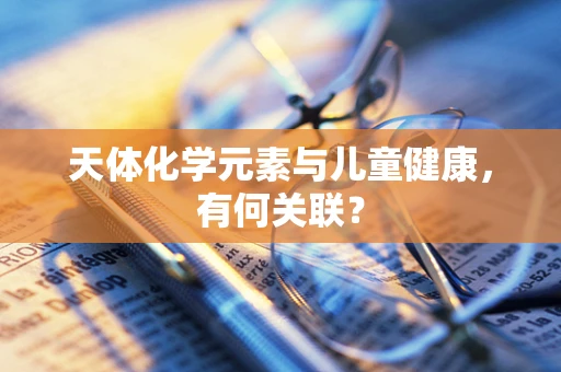 天体化学元素与儿童健康，有何关联？