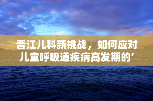 晋江儿科新挑战，如何应对儿童呼吸道疾病高发期的‘晋江现象’？