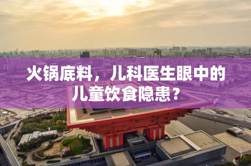火锅底料，儿科医生眼中的儿童饮食隐患？