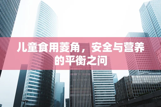 儿童食用菱角，安全与营养的平衡之问