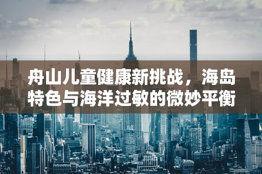 舟山儿童健康新挑战，海岛特色与海洋过敏的微妙平衡