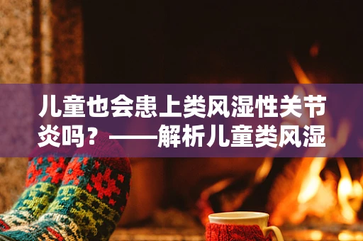 儿童也会患上类风湿性关节炎吗？——解析儿童类风湿性关节炎的迷思与真相