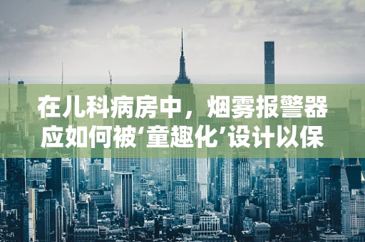在儿科病房中，烟雾报警器应如何被‘童趣化’设计以保障儿童安全？