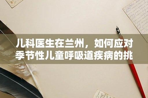 儿科医生在兰州，如何应对季节性儿童呼吸道疾病的挑战？