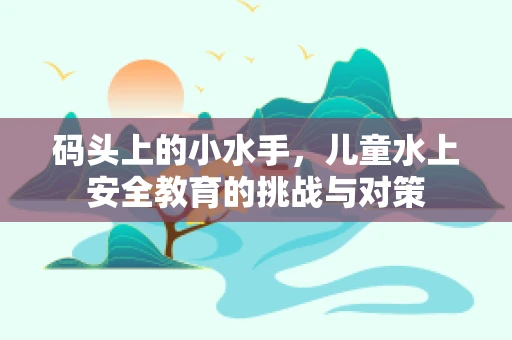 码头上的小水手，儿童水上安全教育的挑战与对策