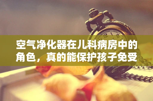空气净化器在儿科病房中的角色，真的能保护孩子免受空气污染的侵害吗？