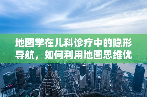 地图学在儿科诊疗中的隐形导航，如何利用地图思维优化儿童健康管理？