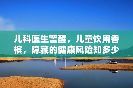 儿科医生警醒，儿童饮用香槟，隐藏的健康风险知多少？
