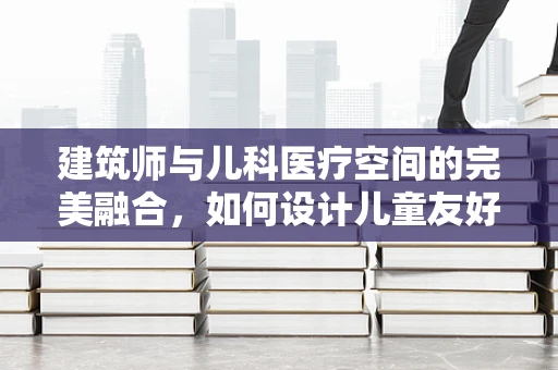 建筑师与儿科医疗空间的完美融合，如何设计儿童友好的医院环境？