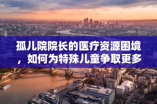 孤儿院院长的医疗资源困境，如何为特殊儿童争取更多关爱？