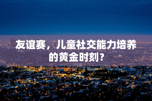友谊赛，儿童社交能力培养的黄金时刻？