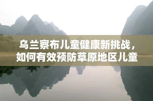 乌兰察布儿童健康新挑战，如何有效预防草原地区儿童呼吸道感染？