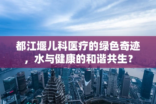 都江堰儿科医疗的绿色奇迹，水与健康的和谐共生？