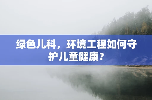 绿色儿科，环境工程如何守护儿童健康？