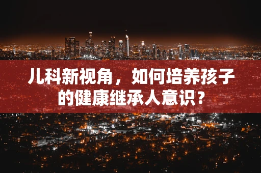 儿科新视角，如何培养孩子的健康继承人意识？