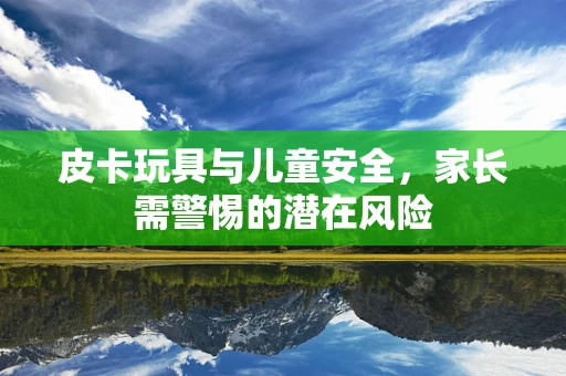 皮卡玩具与儿童安全，家长需警惕的潜在风险