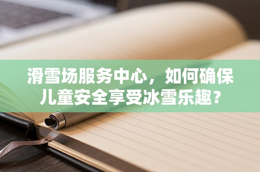 滑雪场服务中心，如何确保儿童安全享受冰雪乐趣？